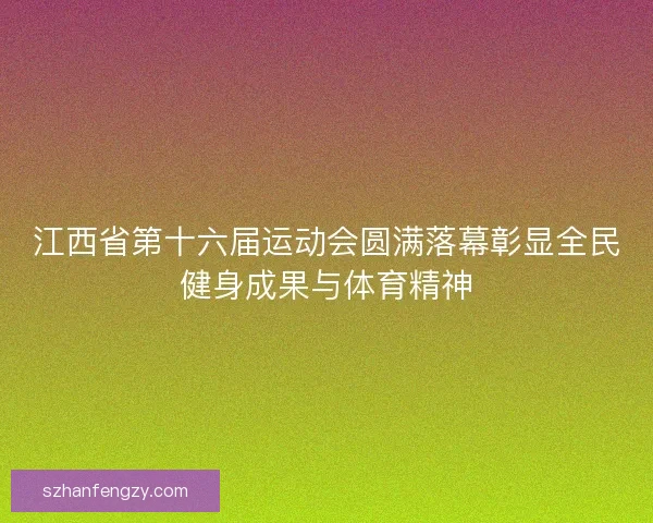 江西省第十六届运动会圆满落幕彰显全民健身成果与体育精神