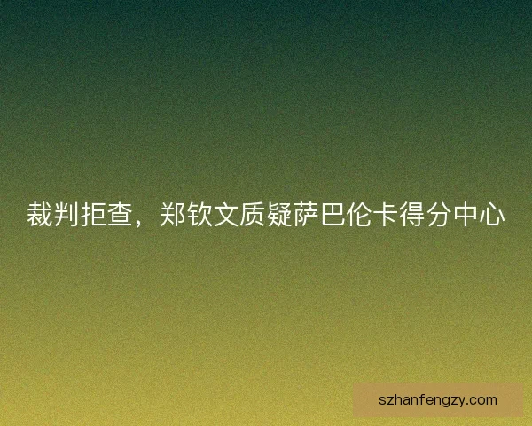 裁判拒查,郑钦文质疑萨巴伦卡得分中心 裁判拒查,郑钦文质疑萨巴伦卡得分中心