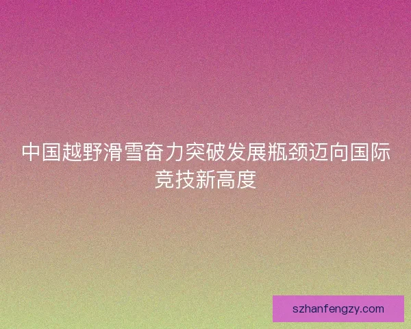 中国越野滑雪奋力突破发展瓶颈迈向国际竞技新高度 中国越野滑雪奋力突破发展瓶颈迈向国际竞技新高度