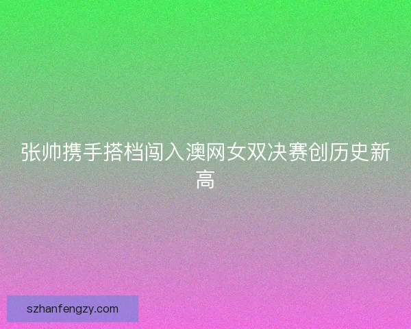 张帅携手搭档闯入澳网女双决赛创历史新高 张帅携手搭档闯入澳网女双决赛创历史新高