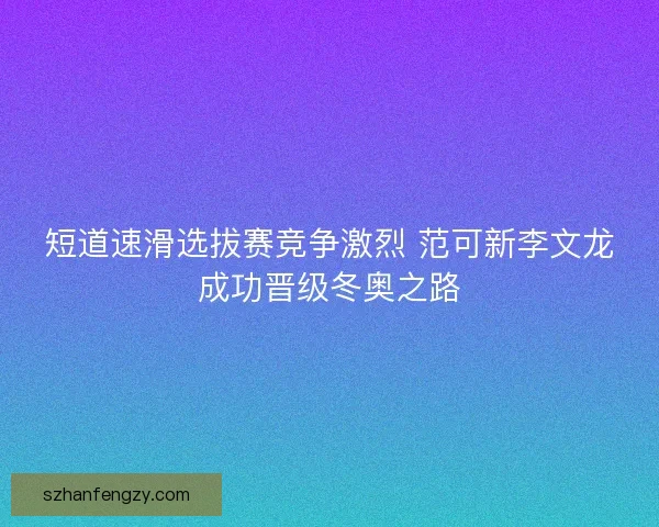 短道速滑选拔赛竞争激烈 范可新李文龙成功晋级冬奥之路