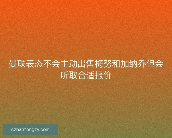 曼联表态不会主动出售梅努和加纳乔但会听取合适报价