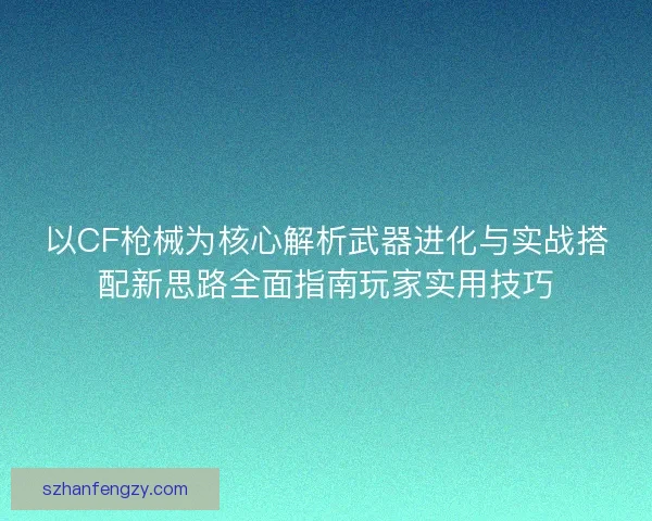 以CF枪械为核心解析武器进化与实战搭配新思路全面指南玩家实用技巧