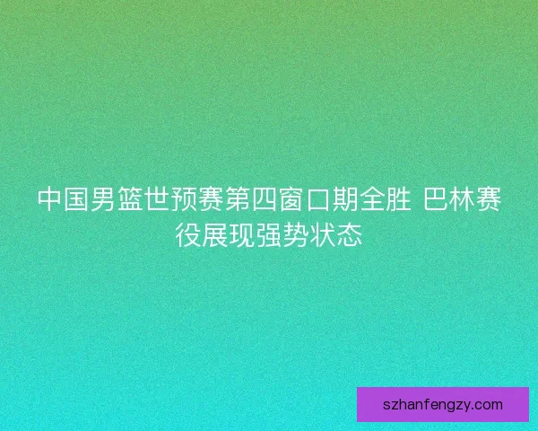 中国男篮世预赛第四窗口期全胜 巴林赛役展现强势状态 中国男篮世预赛第四窗口期全胜 巴林赛役展现强势状态