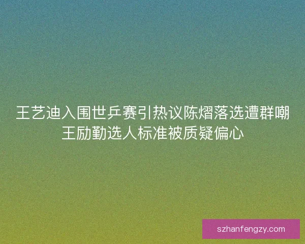 王艺迪入围世乒赛引热议陈熠落选遭群嘲王励勤选人标准被质疑偏心