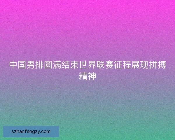 中国男排圆满结束世界联赛征程展现拼搏精神 中国男排圆满结束世界联赛征程展现拼搏精神